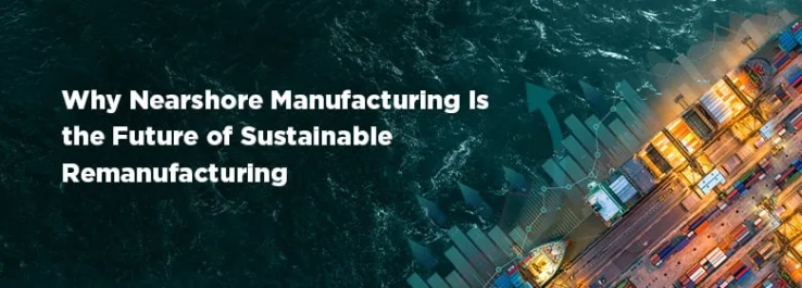 Why Nearshore Manufacturing Is the Future of Sustainable Remanufacturing